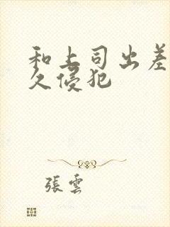 和上司出差被持久侵犯