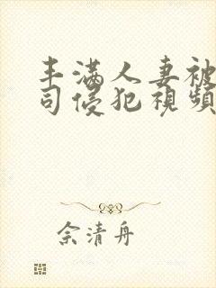 丰满人妻被夫上司侵犯视频