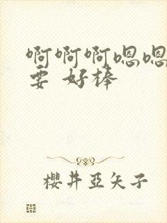 啊啊啊嗯嗯嗯我要 好棒