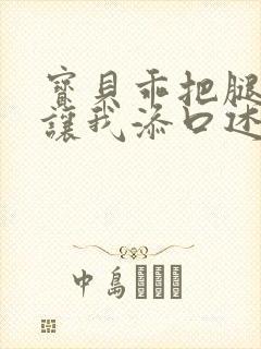 宝贝乖把腿张开让我添口述细节封面