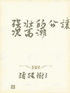 强壮的公让我次次高潮