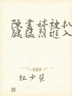 陈书婷被扒开双腿猛烈进入