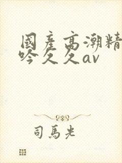 国产高潮精品呻吟久久av