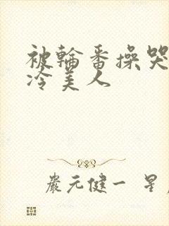 被轮番操哭的清冷美人