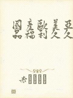 国产欧美亚洲精品福利久久