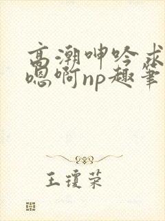 高潮呻吟求饶h嗯啊np趣笔阁