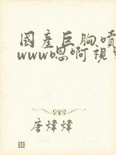 国产巨胸喷奶水www嗯啊视频