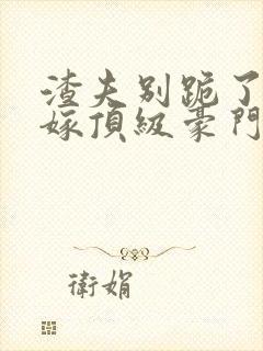 渣夫别跪了夫人嫁顶级豪门了