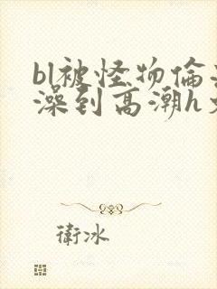 bl被怪物伦流澡到高潮h文