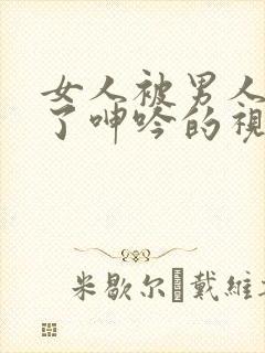 女人被男人爽到了呻吟的视频