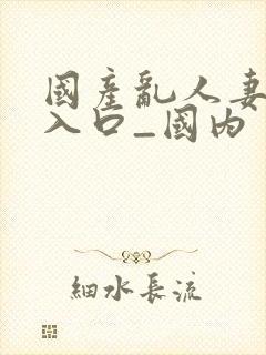 国产乱人妻精品入口_国内封面