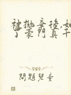 被抛弃后,她成了豪门真千金 完结