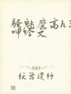 骚魅魔高h荡肉呻吟文