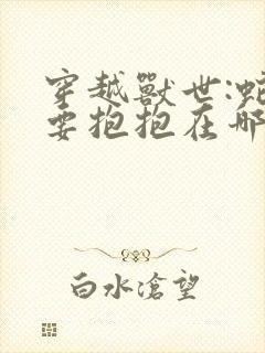 穿越兽世:蛇夫要抱抱在哪看全文