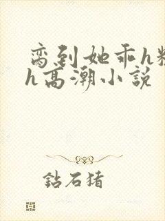 脔到她乖h粗话h高潮小说