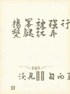 杨幂被强行扒开双腿玩弄