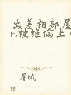 出差相部屋ntr,被绝伦上司,一夜中多次