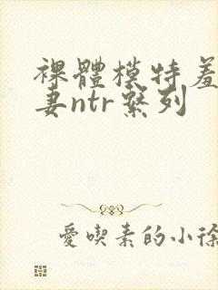 裸体模特羞耻人妻ntr系列