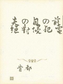 夫の目の前で犯绝对侵犯电影