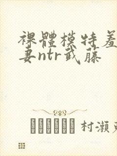 裸体模特羞耻人妻ntr武藤