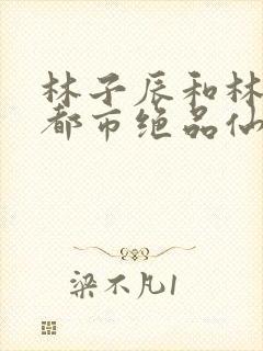 林子辰和林子辰都市绝品仙医