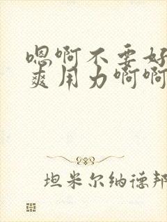 嗯啊不要好大好爽用力啊啊啊爽死了h小说