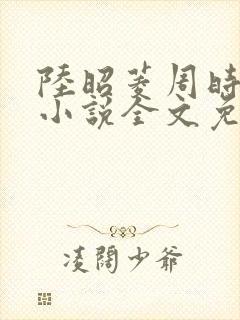 陆昭菱周时阅的小说全文免费阅读