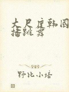 大尺度韩国女主播跳舞