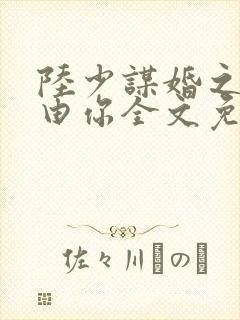 陆少谋婚之婚不由你全文免费阅读