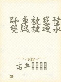 师尊被孽徒扒开双腿被迫承欢