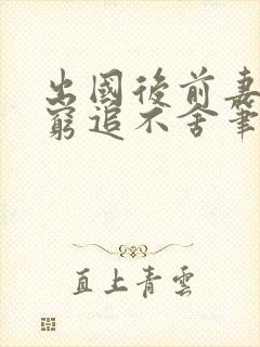 出国后前妻对我穷追不舍笔趣阁