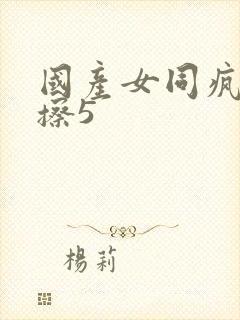 国产女同疯狂摩擦5