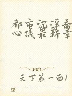 都市沉浮乔梁叶心仪最新章节列表