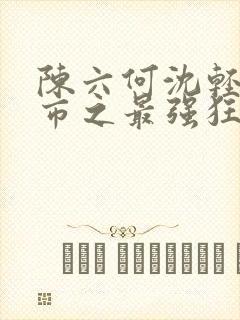 陈六何沈轻舞都市之最强狂兵