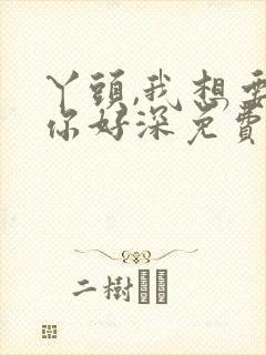 丫头,我想要,你好深免费阅读