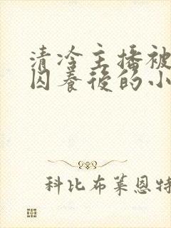 清冷主播被疯批囚养后的小说免费阅读