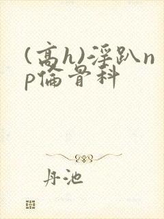 (高h)淫趴np伦骨科