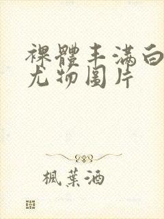 裸体丰满白嫩大尤物图片