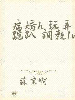 病娇h 玩弄 跪趴 调教1v1