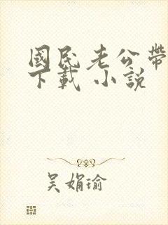 国民老公带回家下载 小说