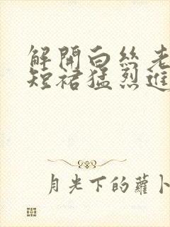 解开白丝老师的短裙猛烈进入