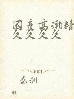 国产高潮精品久久久久久