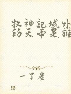 牧神记域外天庭的天帝是谁