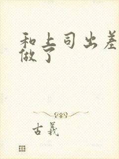 和上司出差被强做了