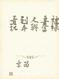 看到人妻被别人玩弄兴奋绿帽