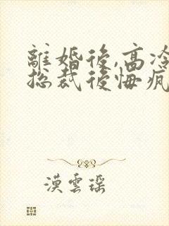 离婚后,高冷女总裁后悔疯了