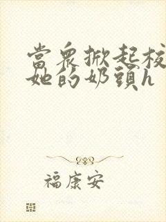 当众掀起校服揉她的奶头h