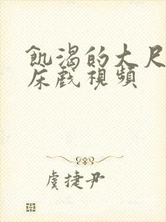 饥渴的大尺度的床戏视频