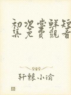 初次尝鲜短剧全集免费观看