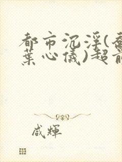 都市沉浮(乔梁叶心仪)超前更新章节列表